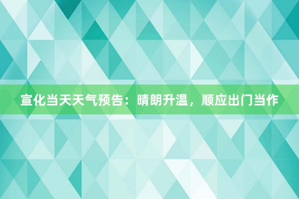 宣化当天天气预告：晴朗升温，顺应出门当作